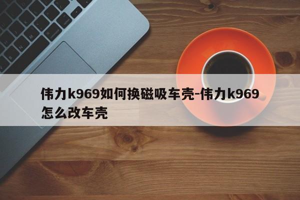 偉力k969如何換磁吸車殼-偉力k969怎么改車殼