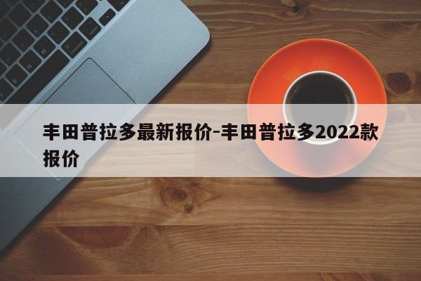 豐田普拉多最新報(bào)價(jià)-豐田普拉多2022款報(bào)價(jià)