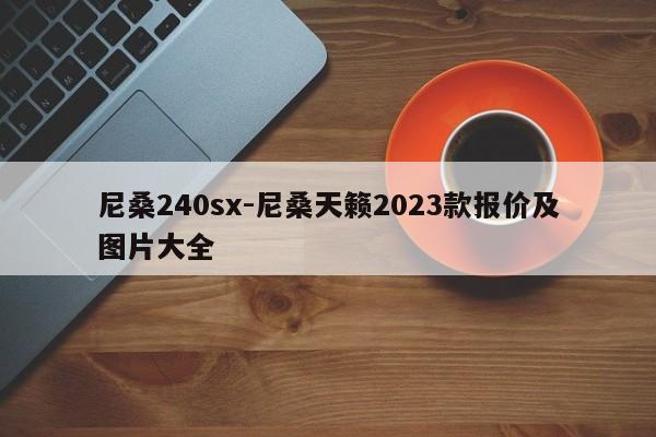 尼桑240sx-尼桑天籟2023款報價及圖片大全