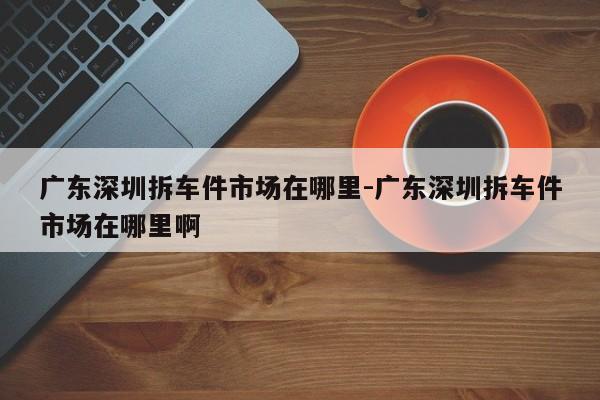 廣東深圳拆車件市場在哪里-廣東深圳拆車件市場在哪里啊