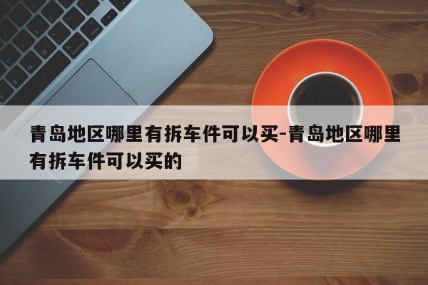 青島地區(qū)哪里有拆車件可以買-青島地區(qū)哪里有拆車件可以買的