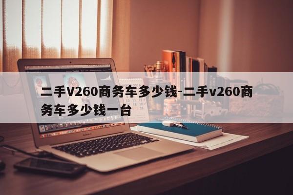 二手V260商務(wù)車多少錢-二手v260商務(wù)車多少錢一臺(tái)