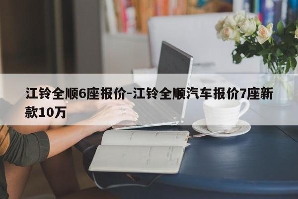 江鈴全順6座報(bào)價(jià)-江鈴全順汽車報(bào)價(jià)7座新款10萬(wàn)