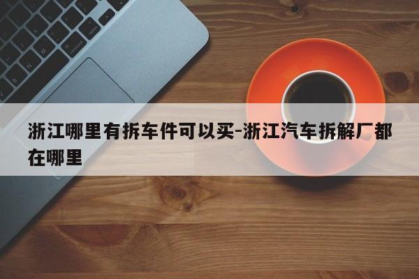 浙江哪里有拆車件可以買-浙江汽車拆解廠都在哪里