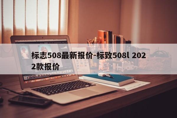 標(biāo)志508最新報(bào)價(jià)-標(biāo)致508l 2022款報(bào)價(jià)