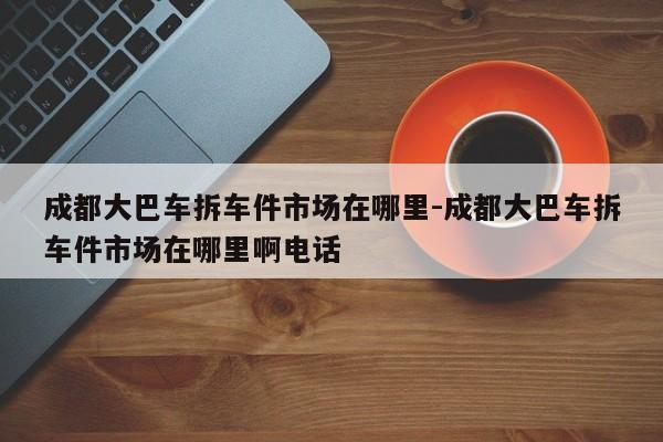 成都大巴車拆車件市場在哪里-成都大巴車拆車件市場在哪里啊電話