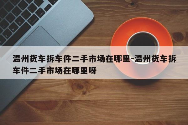 溫州貨車拆車件二手市場在哪里-溫州貨車拆車件二手市場在哪里呀