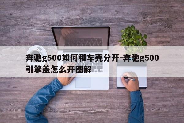 奔馳g500如何和車殼分開-奔馳g500引擎蓋怎么開圖解