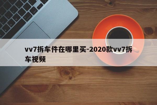 vv7拆車件在哪里買-2020款vv7拆車視頻