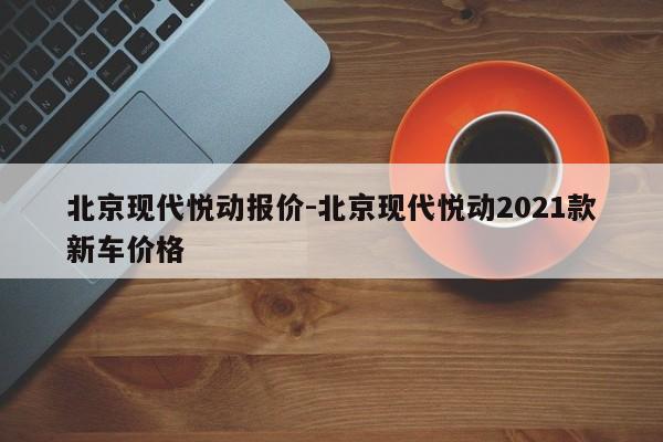 北京現(xiàn)代悅動報價-北京現(xiàn)代悅動2021款新車價格