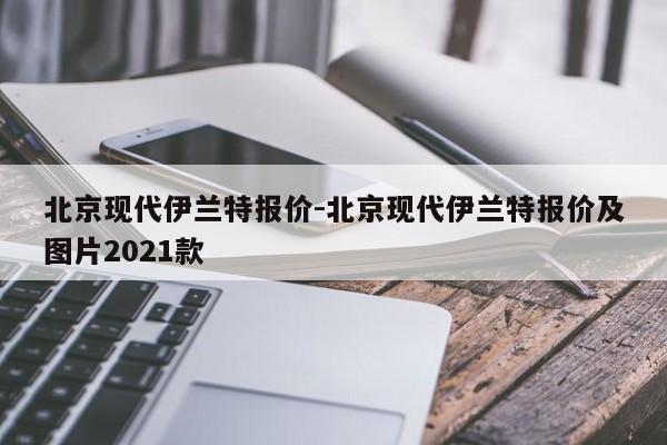 北京現(xiàn)代伊蘭特報價-北京現(xiàn)代伊蘭特報價及圖片2021款