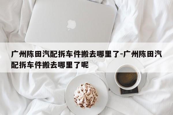 廣州陳田汽配拆車件搬去哪里了-廣州陳田汽配拆車件搬去哪里了呢