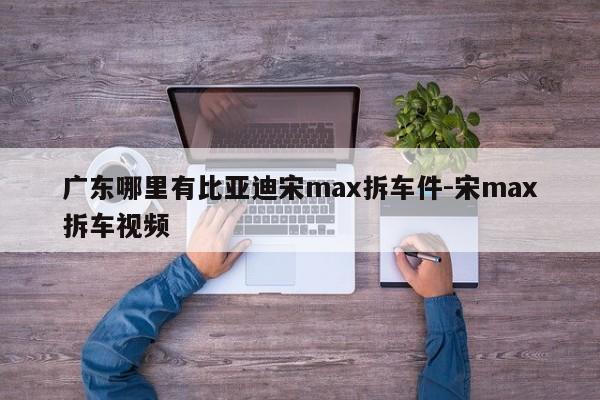 廣東哪里有比亞迪宋max拆車件-宋max拆車視頻