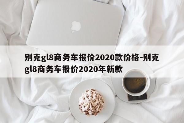 別克gl8商務(wù)車報價2020款價格-別克gl8商務(wù)車報價2020年新款