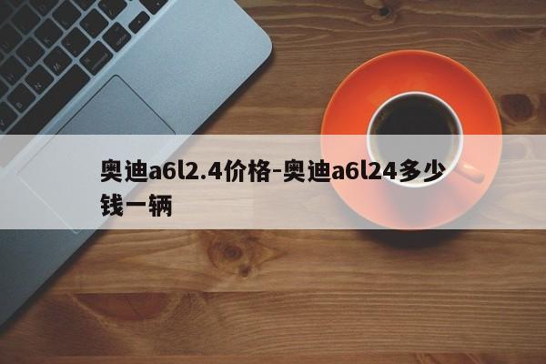 奧迪a6l2.4價(jià)格-奧迪a6l24多少錢一輛