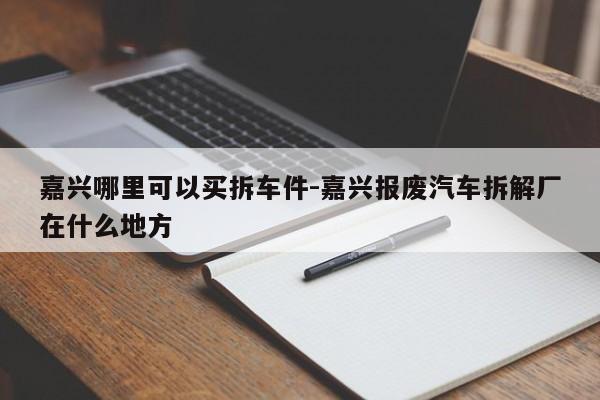 嘉興哪里可以買(mǎi)拆車(chē)件-嘉興報(bào)廢汽車(chē)拆解廠在什么地方