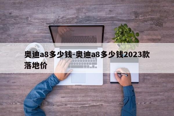 奧迪a8多少錢-奧迪a8多少錢2023款落地價