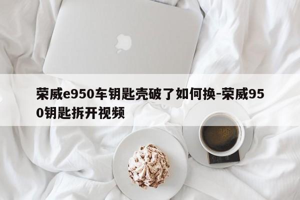 榮威e950車(chē)鑰匙殼破了如何換-榮威950鑰匙拆開(kāi)視頻