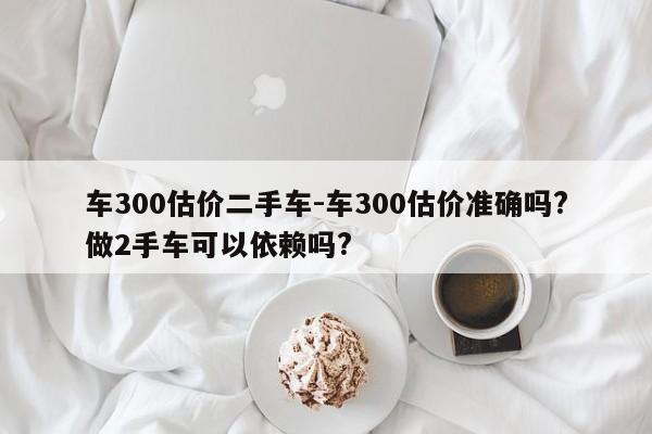 車300估價二手車-車300估價準確嗎?做2手車可以依賴嗎?