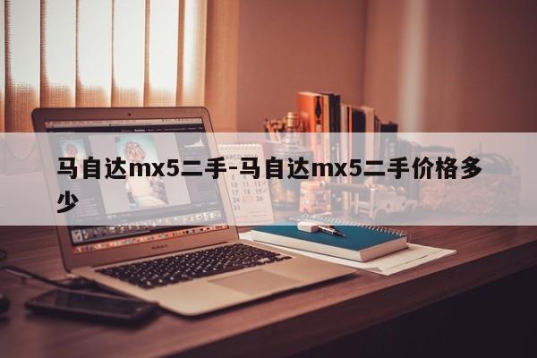 馬自達(dá)mx5二手-馬自達(dá)mx5二手價格多少