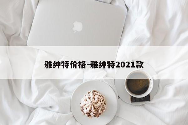 雅紳特價(jià)格-雅紳特2021款