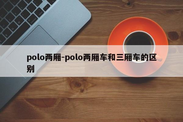 polo兩廂-polo兩廂車和三廂車的區(qū)別