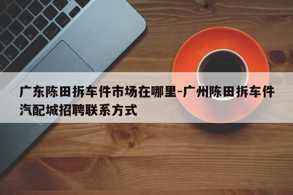 廣東陳田拆車件市場在哪里-廣州陳田拆車件汽配城招聘聯(lián)系方式