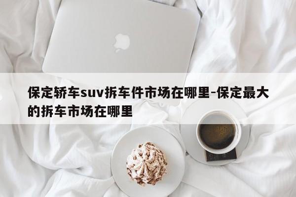 保定轎車suv拆車件市場在哪里-保定最大的拆車市場在哪里