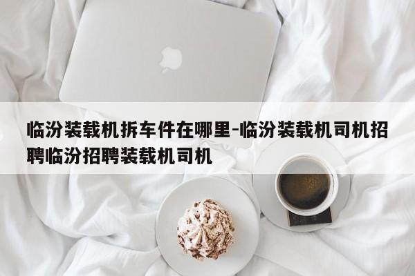 臨汾裝載機拆車件在哪里-臨汾裝載機司機招聘臨汾招聘裝載機司機