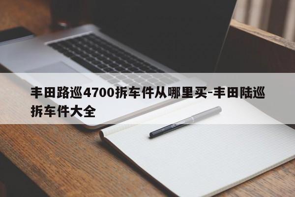 豐田路巡4700拆車件從哪里買-豐田陸巡拆車件大全