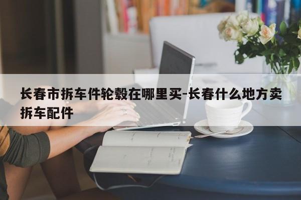 長(zhǎng)春市拆車件輪轂在哪里買-長(zhǎng)春什么地方賣拆車配件