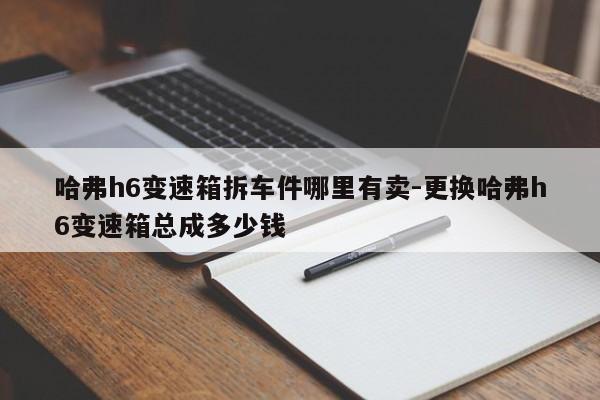 哈弗h6變速箱拆車件哪里有賣-更換哈弗h6變速箱總成多少錢