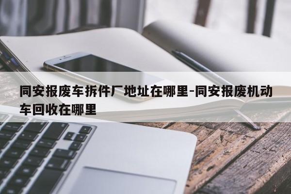 同安報廢車拆件廠地址在哪里-同安報廢機動車回收在哪里