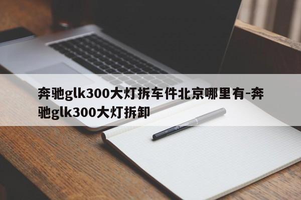 奔馳glk300大燈拆車件北京哪里有-奔馳glk300大燈拆卸