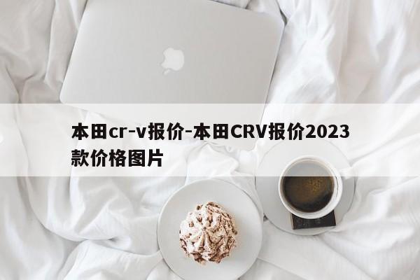 本田cr-v報(bào)價(jià)-本田CRV報(bào)價(jià)2023款價(jià)格圖片